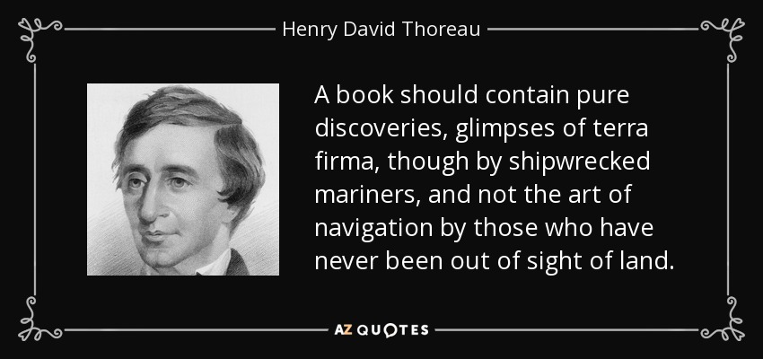 A book should contain pure discoveries, glimpses of terra firma, though by shipwrecked mariners, and not the art of navigation by those who have never been out of sight of land. - Henry David Thoreau