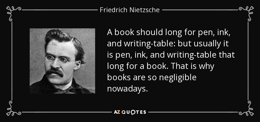 A book should long for pen, ink, and writing-table: but usually it is pen, ink, and writing-table that long for a book. That is why books are so negligible nowadays. - Friedrich Nietzsche