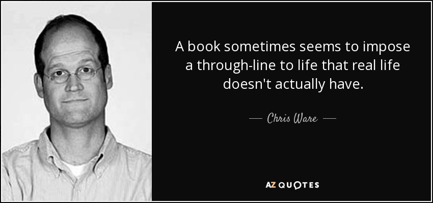 A book sometimes seems to impose a through-line to life that real life doesn't actually have. - Chris Ware