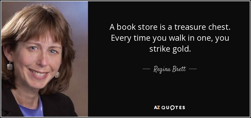 A book store is a treasure chest. Every time you walk in one, you strike gold. - Regina Brett