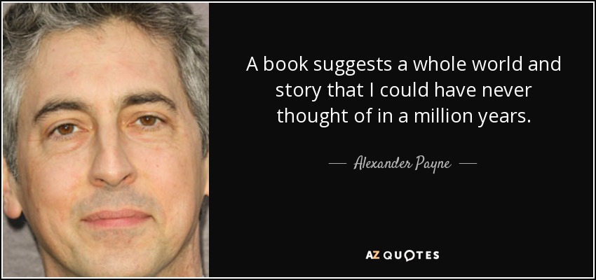 A book suggests a whole world and story that I could have never thought of in a million years. - Alexander Payne