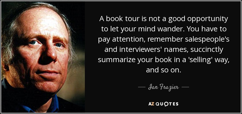 A book tour is not a good opportunity to let your mind wander. You have to pay attention, remember salespeople's and interviewers' names, succinctly summarize your book in a 'selling' way, and so on. - Ian Frazier