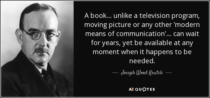 A book ... unlike a television program, moving picture or any other 'modern means of communication' ... can wait for years, yet be available at any moment when it happens to be needed. - Joseph Wood Krutch