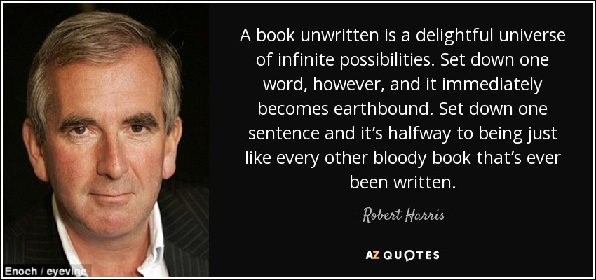 A book unwritten is a delightful universe of infinite possibilities. Set down one word, however, and it immediately becomes earthbound. Set down one sentence and it’s halfway to being just like every other bloody book that’s ever been written. - Robert Harris