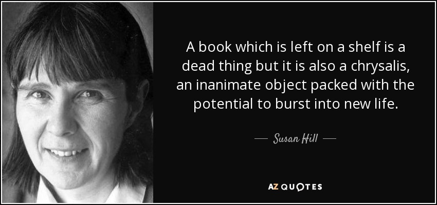 A book which is left on a shelf is a dead thing but it is also a chrysalis, an inanimate object packed with the potential to burst into new life. - Susan Hill