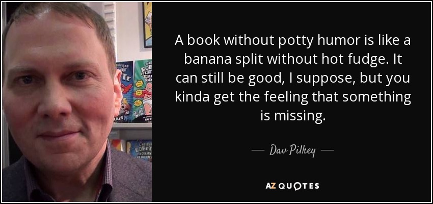 A book without potty humor is like a banana split without hot fudge. It can still be good, I suppose, but you kinda get the feeling that something is missing. - Dav Pilkey