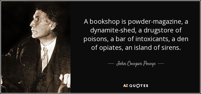 A bookshop is powder-magazine, a dynamite-shed, a drugstore of poisons, a bar of intoxicants, a den of opiates, an island of sirens. - John Cowper Powys