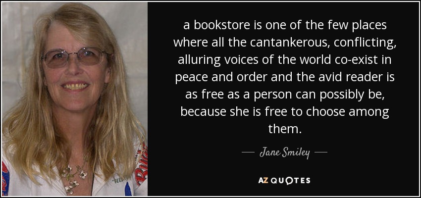 a bookstore is one of the few places where all the cantankerous, conflicting, alluring voices of the world co-exist in peace and order and the avid reader is as free as a person can possibly be, because she is free to choose among them. - Jane Smiley