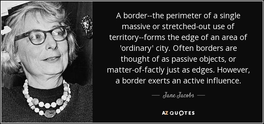 A border--the perimeter of a single massive or stretched-out use of territory--forms the edge of an area of 'ordinary' city. Often borders are thought of as passive objects, or matter-of-factly just as edges. However, a border exerts an active influence. - Jane Jacobs