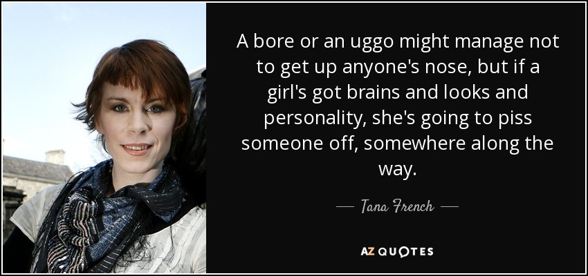 A bore or an uggo might manage not to get up anyone's nose, but if a girl's got brains and looks and personality, she's going to piss someone off, somewhere along the way. - Tana French