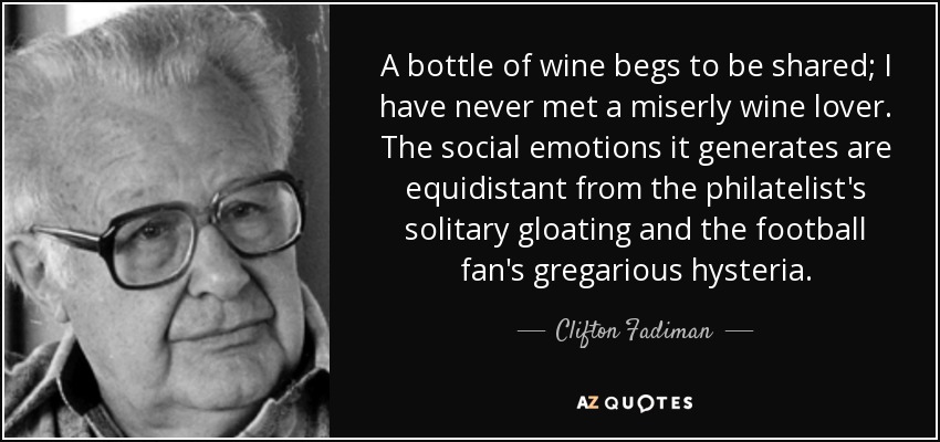 A bottle of wine begs to be shared; I have never met a miserly wine lover. The social emotions it generates are equidistant from the philatelist's solitary gloating and the football fan's gregarious hysteria. - Clifton Fadiman