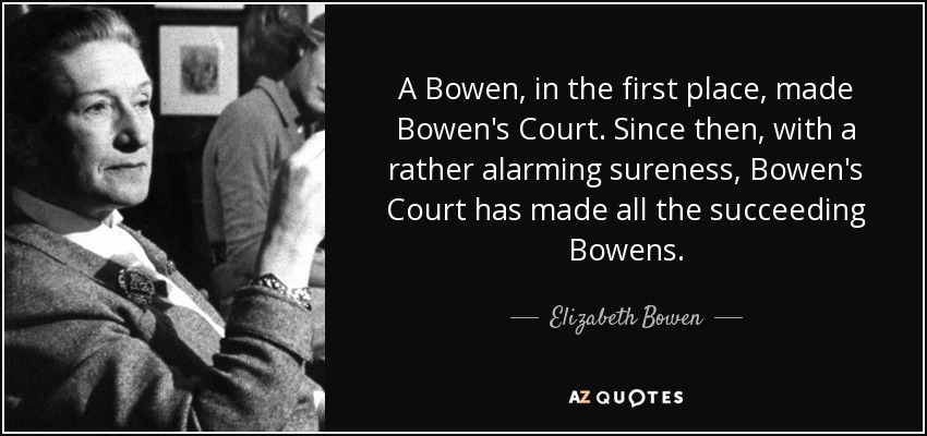 A Bowen, in the first place, made Bowen's Court. Since then, with a rather alarming sureness, Bowen's Court has made all the succeeding Bowens. - Elizabeth Bowen