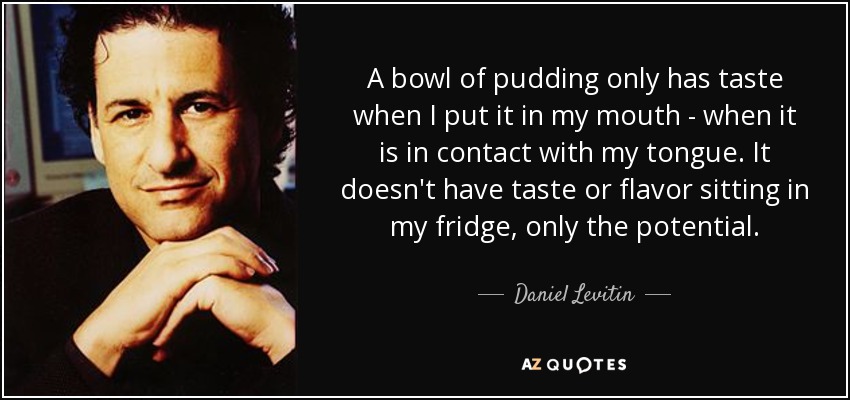 A bowl of pudding only has taste when I put it in my mouth - when it is in contact with my tongue. It doesn't have taste or flavor sitting in my fridge, only the potential. - Daniel Levitin