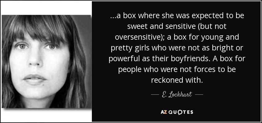 ...a box where she was expected to be sweet and sensitive (but not oversensitive); a box for young and pretty girls who were not as bright or powerful as their boyfriends. A box for people who were not forces to be reckoned with. - E. Lockhart