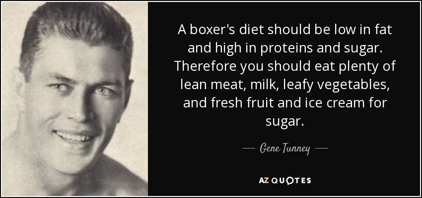 A boxer's diet should be low in fat and high in proteins and sugar. Therefore you should eat plenty of lean meat, milk, leafy vegetables, and fresh fruit and ice cream for sugar. - Gene Tunney