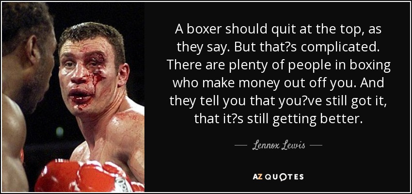 A boxer should quit at the top, as they say. But thats complicated. There are plenty of people in boxing who make money out off you. And they tell you that youve still got it, that its still getting better. - Lennox Lewis