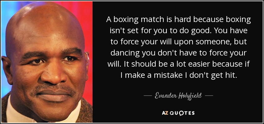 A boxing match is hard because boxing isn't set for you to do good. You have to force your will upon someone, but dancing you don't have to force your will. It should be a lot easier because if I make a mistake I don't get hit. - Evander Holyfield