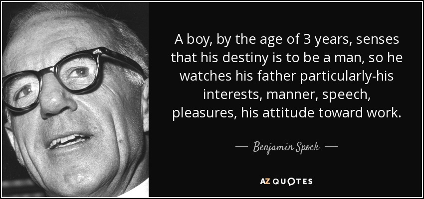 A boy, by the age of 3 years, senses that his destiny is to be a man, so he watches his father particularly-his interests, manner, speech, pleasures, his attitude toward work. - Benjamin Spock