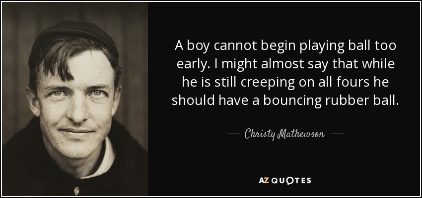 A boy cannot begin playing ball too early. I might almost say that while he is still creeping on all fours he should have a bouncing rubber ball. - Christy Mathewson