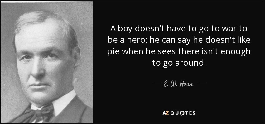 A boy doesn't have to go to war to be a hero; he can say he doesn't like pie when he sees there isn't enough to go around. - E. W. Howe