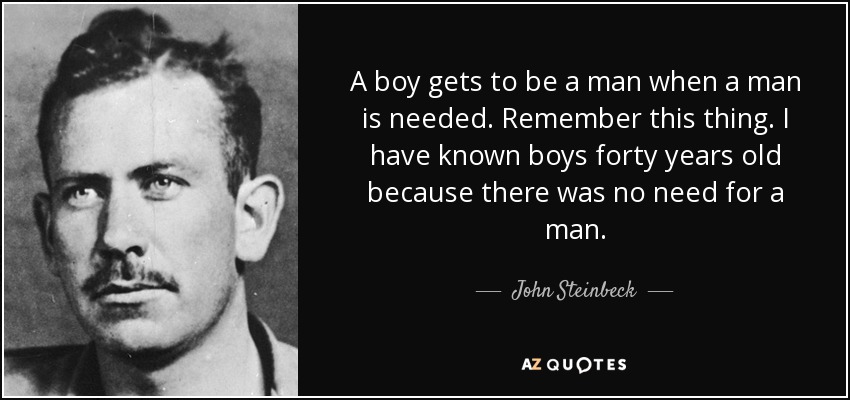 A boy gets to be a man when a man is needed. Remember this thing. I have known boys forty years old because there was no need for a man. - John Steinbeck