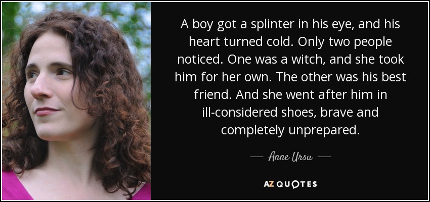 A boy got a splinter in his eye, and his heart turned cold. Only two people noticed. One was a witch, and she took him for her own. The other was his best friend. And she went after him in ill-considered shoes, brave and completely unprepared. - Anne Ursu