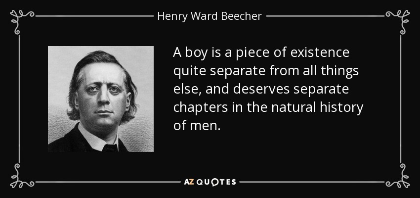 A boy is a piece of existence quite separate from all things else, and deserves separate chapters in the natural history of men. - Henry Ward Beecher
