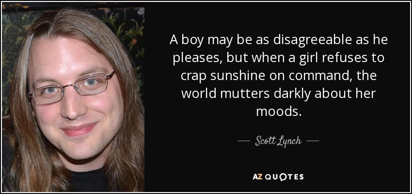 A boy may be as disagreeable as he pleases, but when a girl refuses to crap sunshine on command, the world mutters darkly about her moods. - Scott Lynch