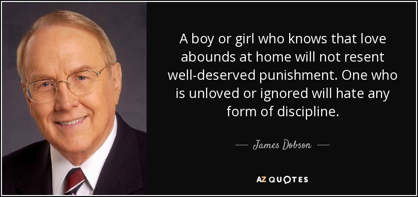A boy or girl who knows that love abounds at home will not resent well-deserved punishment. One who is unloved or ignored will hate any form of discipline. - James Dobson