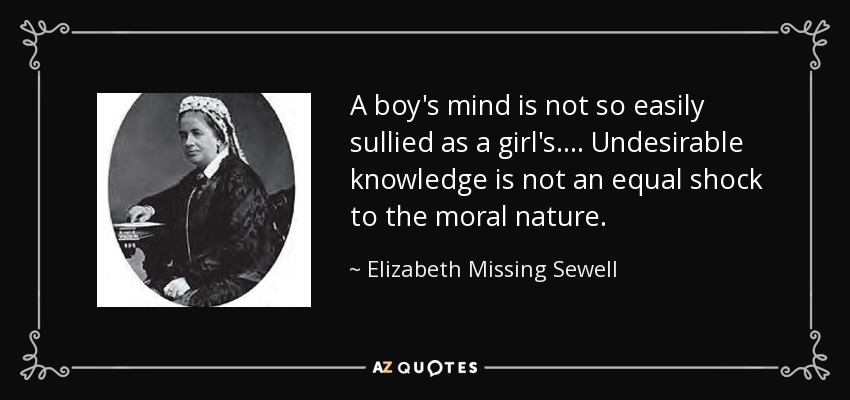 A boy's mind is not so easily sullied as a girl's.... Undesirable knowledge is not an equal shock to the moral nature. - Elizabeth Missing Sewell