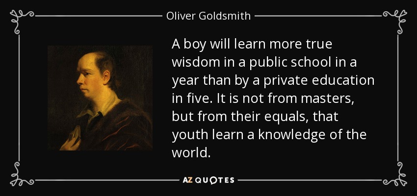 A boy will learn more true wisdom in a public school in a year than by a private education in five. It is not from masters, but from their equals, that youth learn a knowledge of the world. - Oliver Goldsmith