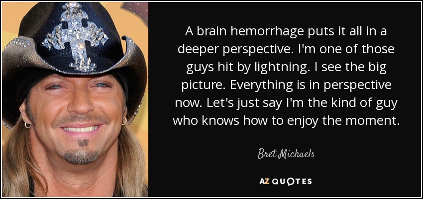 A brain hemorrhage puts it all in a deeper perspective. I'm one of those guys hit by lightning. I see the big picture. Everything is in perspective now. Let's just say I'm the kind of guy who knows how to enjoy the moment. - Bret Michaels