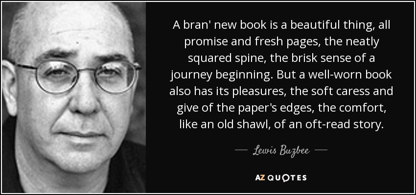 A bran' new book is a beautiful thing, all promise and fresh pages, the neatly squared spine, the brisk sense of a journey beginning. But a well-worn book also has its pleasures, the soft caress and give of the paper's edges, the comfort, like an old shawl, of an oft-read story. - Lewis Buzbee
