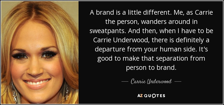 A brand is a little different. Me, as Carrie the person, wanders around in sweatpants. And then, when I have to be Carrie Underwood, there is definitely a departure from your human side. It's good to make that separation from person to brand. - Carrie Underwood