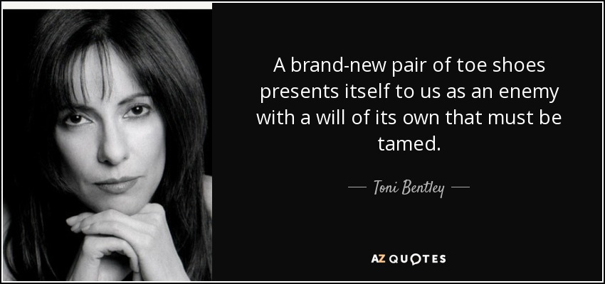 A brand-new pair of toe shoes presents itself to us as an enemy with a will of its own that must be tamed. - Toni Bentley