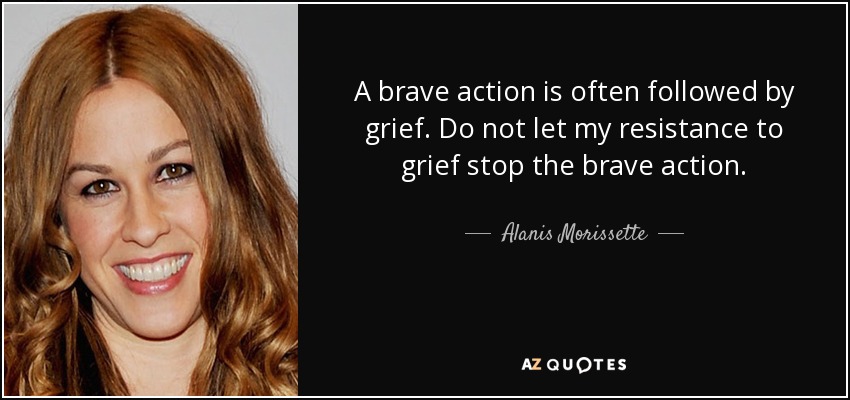 A brave action is often followed by grief. Do not let my resistance to grief stop the brave action. - Alanis Morissette
