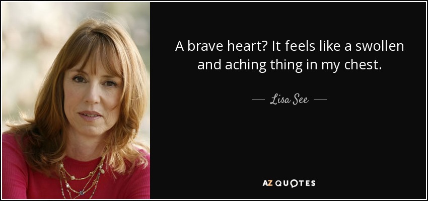 A brave heart? It feels like a swollen and aching thing in my chest. - Lisa See