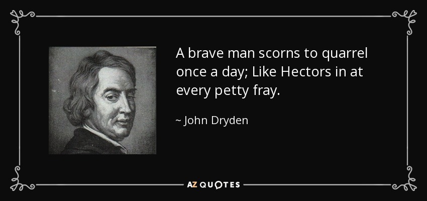 A brave man scorns to quarrel once a day; Like Hectors in at every petty fray. - John Dryden