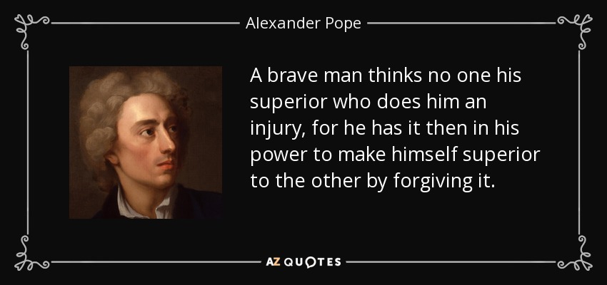 A brave man thinks no one his superior who does him an injury, for he has it then in his power to make himself superior to the other by forgiving it. - Alexander Pope
