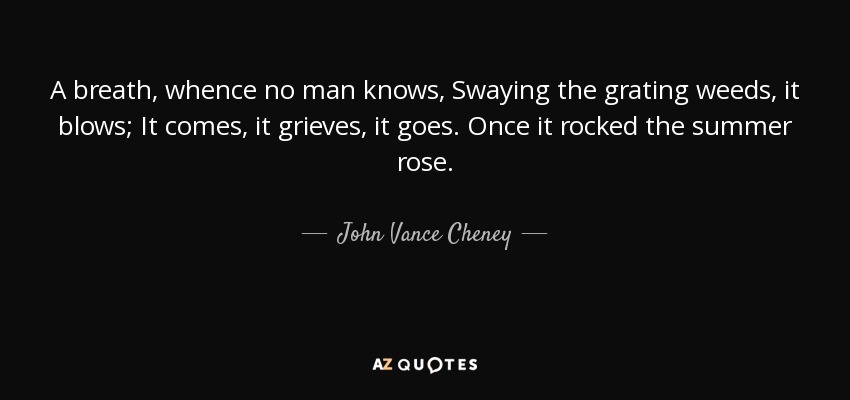 A breath, whence no man knows, Swaying the grating weeds, it blows; It comes, it grieves, it goes. Once it rocked the summer rose. - John Vance Cheney