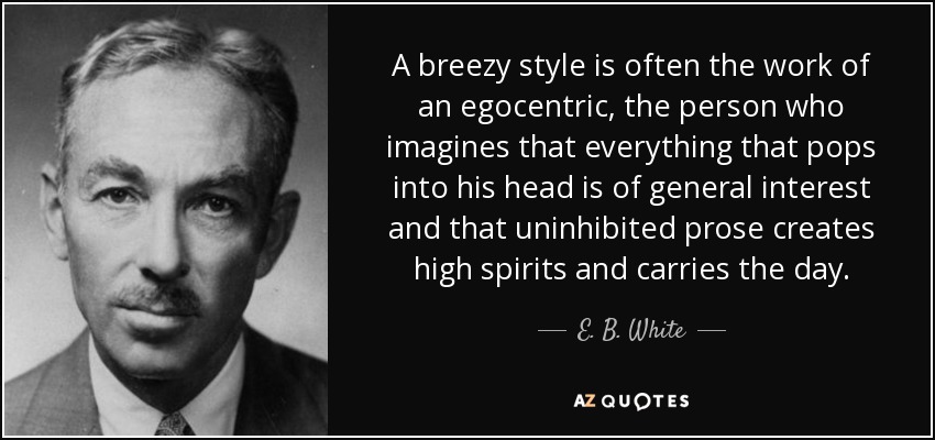 A breezy style is often the work of an egocentric, the person who imagines that everything that pops into his head is of general interest and that uninhibited prose creates high spirits and carries the day. - E. B. White