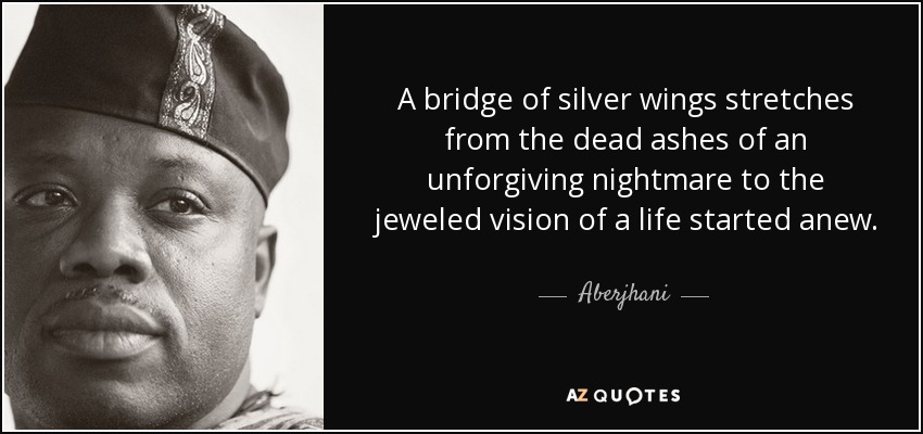 A bridge of silver wings stretches from the dead ashes of an unforgiving nightmare to the jeweled vision of a life started anew. - Aberjhani