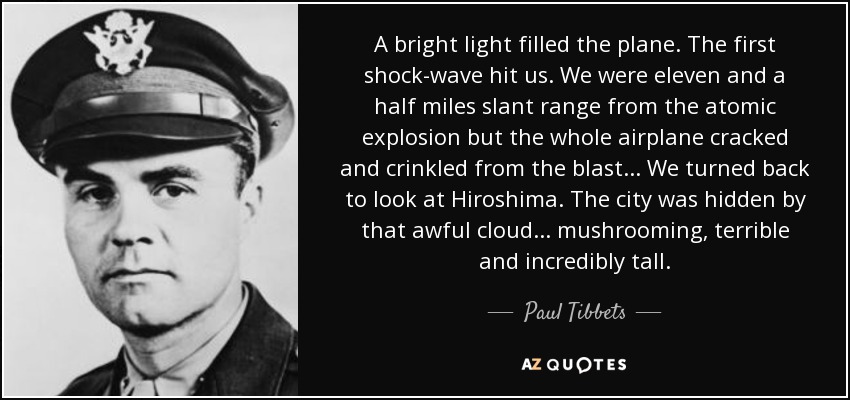 A bright light filled the plane. The first shock-wave hit us. We were eleven and a half miles slant range from the atomic explosion but the whole airplane cracked and crinkled from the blast... We turned back to look at Hiroshima. The city was hidden by that awful cloud... mushrooming, terrible and incredibly tall. - Paul Tibbets