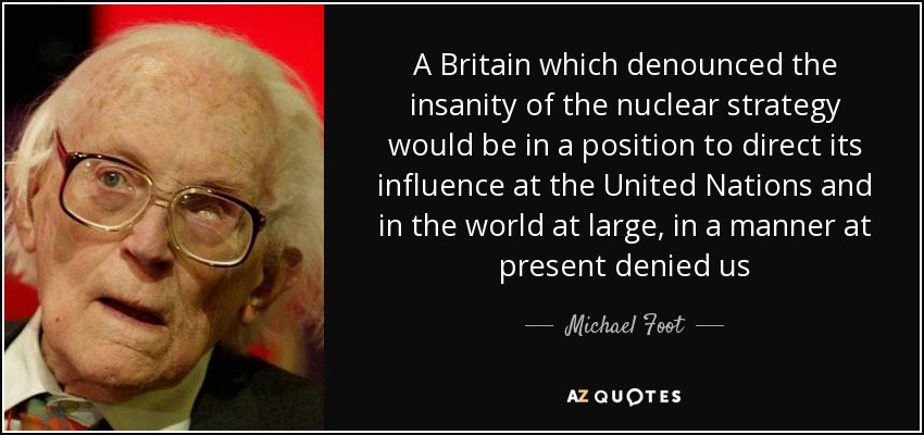 A Britain which denounced the insanity of the nuclear strategy would be in a position to direct its influence at the United Nations and in the world at large, in a manner at present denied us - Michael Foot