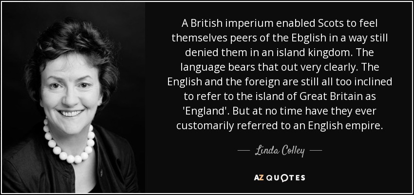 A British imperium enabled Scots to feel themselves peers of the Ebglish in a way still denied them in an island kingdom. The language bears that out very clearly. The English and the foreign are still all too inclined to refer to the island of Great Britain as 'England'. But at no time have they ever customarily referred to an English empire. - Linda Colley