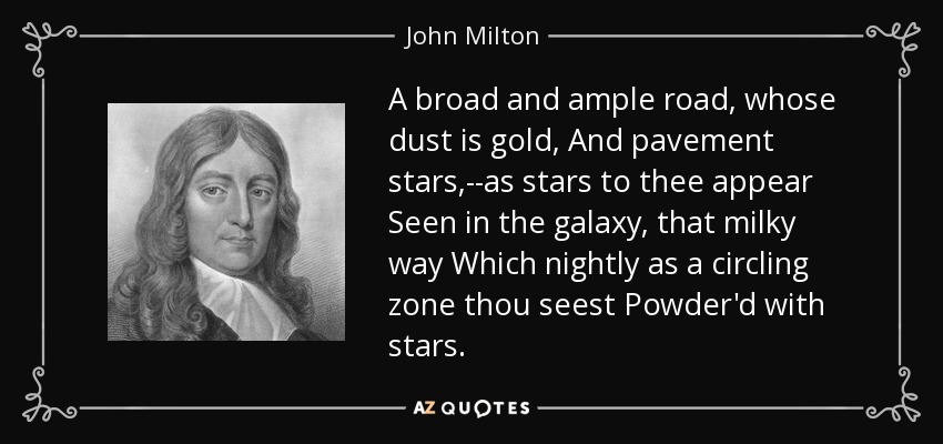 A broad and ample road, whose dust is gold, And pavement stars,--as stars to thee appear Seen in the galaxy, that milky way Which nightly as a circling zone thou seest Powder'd with stars. - John Milton
