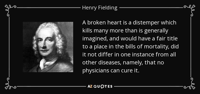 A broken heart is a distemper which kills many more than is generally imagined, and would have a fair title to a place in the bills of mortality, did it not differ in one instance from all other diseases, namely, that no physicians can cure it. - Henry Fielding