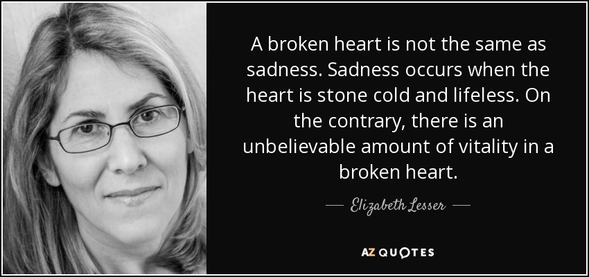 A broken heart is not the same as sadness. Sadness occurs when the heart is stone cold and lifeless. On the contrary, there is an unbelievable amount of vitality in a broken heart. - Elizabeth Lesser