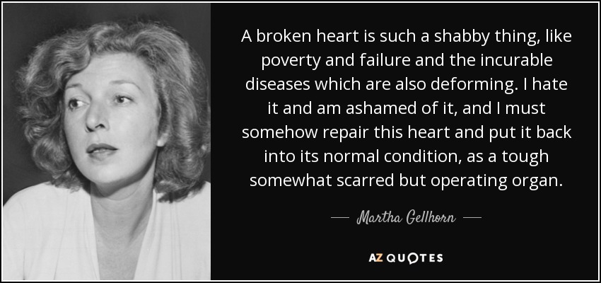 A broken heart is such a shabby thing, like poverty and failure and the incurable diseases which are also deforming. I hate it and am ashamed of it, and I must somehow repair this heart and put it back into its normal condition, as a tough somewhat scarred but operating organ. - Martha Gellhorn