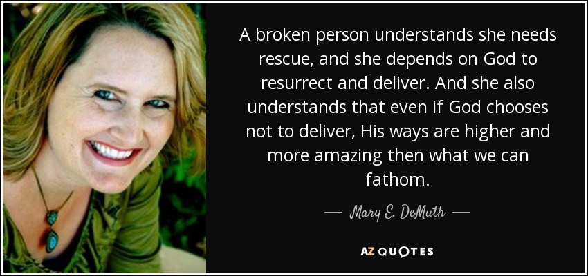 A broken person understands she needs rescue, and she depends on God to resurrect and deliver. And she also understands that even if God chooses not to deliver, His ways are higher and more amazing then what we can fathom. - Mary E. DeMuth